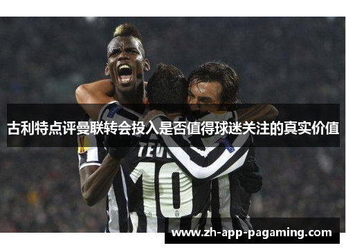 古利特点评曼联转会投入是否值得球迷关注的真实价值