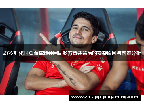 27岁归化国脚面临转会困局多方博弈背后的复杂原因与前景分析