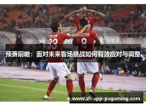 预赛前瞻：面对未来客场挑战如何有效应对与调整