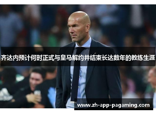 齐达内预计何时正式与皇马解约并结束长达数年的教练生涯