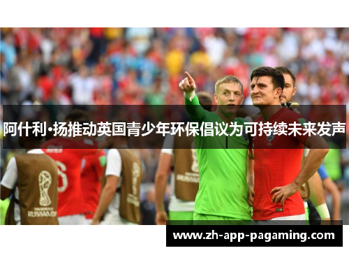 阿什利·扬推动英国青少年环保倡议为可持续未来发声 阿什利·扬推动英国青少年环保倡议为可持续未来发声