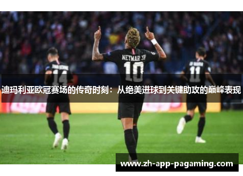 迪玛利亚欧冠赛场的传奇时刻：从绝美进球到关键助攻的巅峰表现