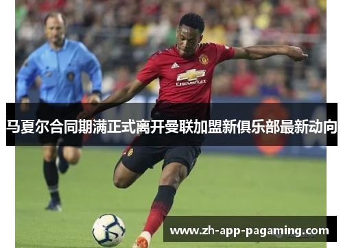 马夏尔合同期满正式离开曼联加盟新俱乐部最新动向