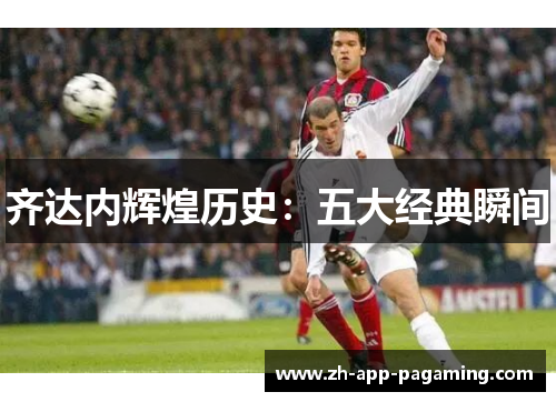 齐达内辉煌历史：五大经典瞬间