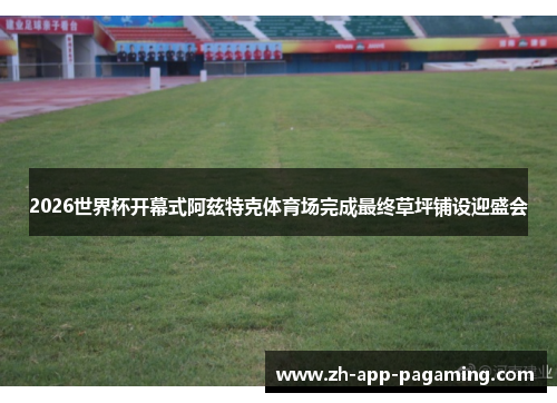 2026世界杯开幕式阿兹特克体育场完成最终草坪铺设迎盛会